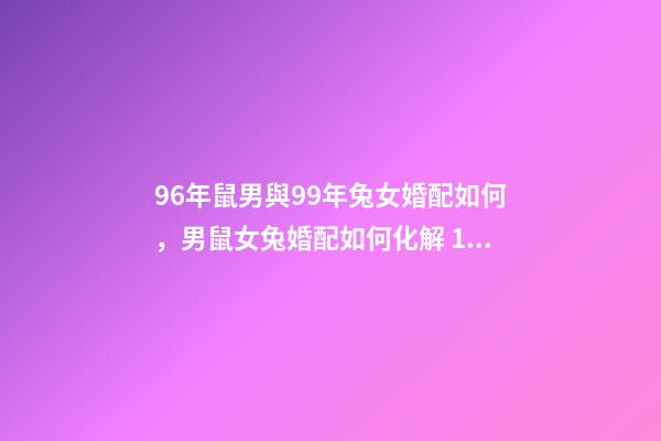 96年鼠男與99年兔女婚配如何，男鼠女兔婚配如何化解 1996年屬鼠和1999年屬兔，1999年屬兔和1996年屬鼠 在一起-第1張-觀點-玄機派